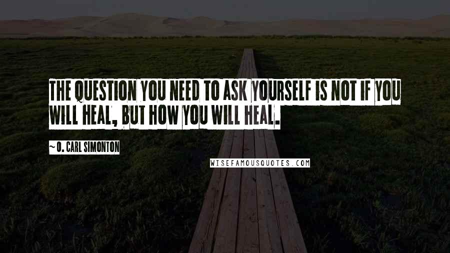 O. Carl Simonton Quotes: The question you need to ask yourself is not if you will heal, but how you will heal.