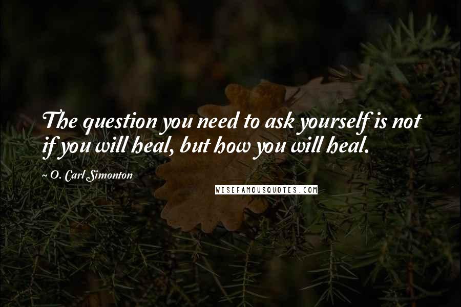 O. Carl Simonton Quotes: The question you need to ask yourself is not if you will heal, but how you will heal.