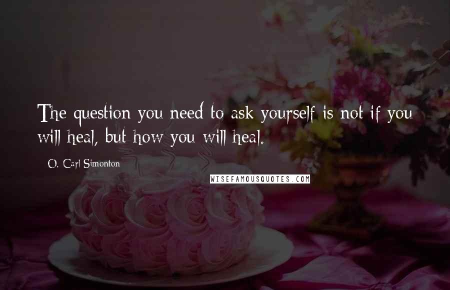 O. Carl Simonton Quotes: The question you need to ask yourself is not if you will heal, but how you will heal.