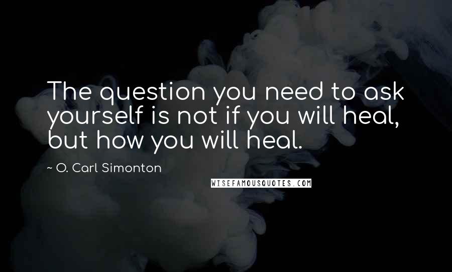 O. Carl Simonton Quotes: The question you need to ask yourself is not if you will heal, but how you will heal.