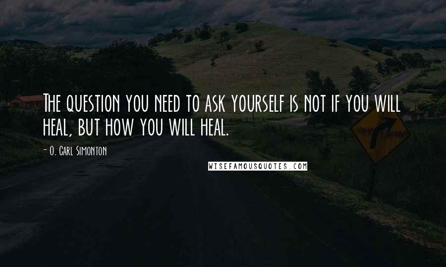 O. Carl Simonton Quotes: The question you need to ask yourself is not if you will heal, but how you will heal.