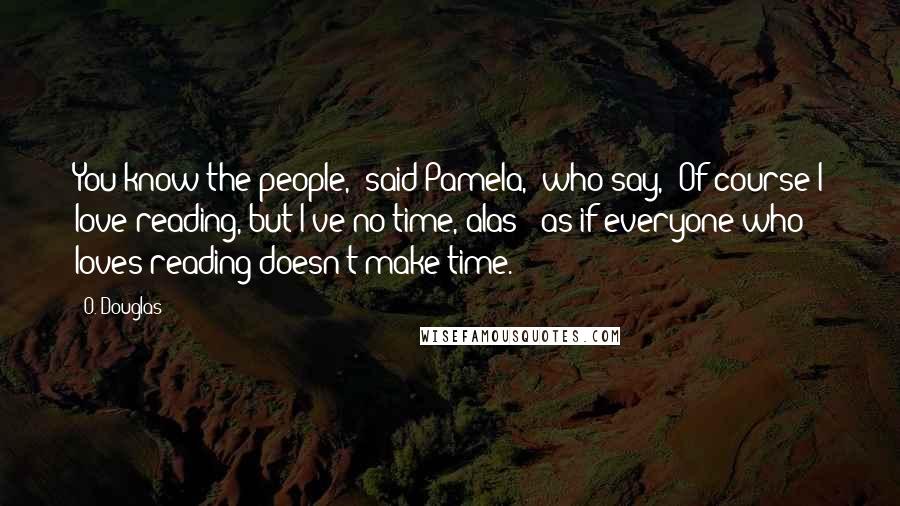 O. Douglas Quotes: You know the people," said Pamela, "who say, 'Of course I love reading, but I've no time, alas!' as if everyone who loves reading doesn't make time.