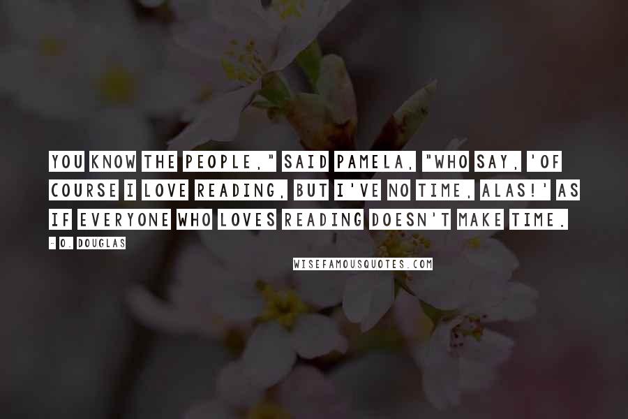 O. Douglas Quotes: You know the people," said Pamela, "who say, 'Of course I love reading, but I've no time, alas!' as if everyone who loves reading doesn't make time.