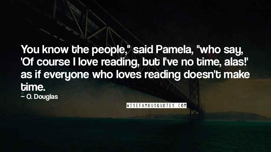 O. Douglas Quotes: You know the people," said Pamela, "who say, 'Of course I love reading, but I've no time, alas!' as if everyone who loves reading doesn't make time.