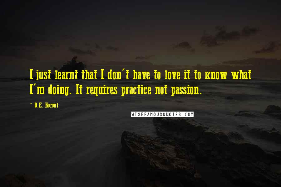 O.E. Boroni Quotes: I just learnt that I don't have to love it to know what I'm doing. It requires practice not passion.