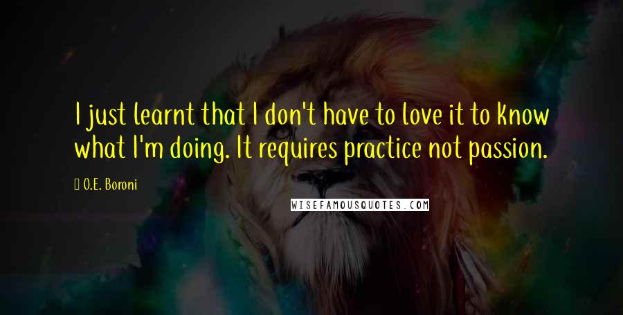 O.E. Boroni Quotes: I just learnt that I don't have to love it to know what I'm doing. It requires practice not passion.