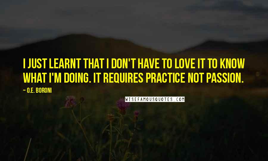 O.E. Boroni Quotes: I just learnt that I don't have to love it to know what I'm doing. It requires practice not passion.