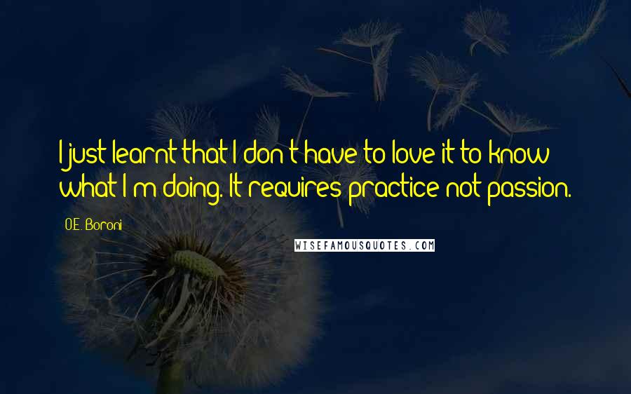O.E. Boroni Quotes: I just learnt that I don't have to love it to know what I'm doing. It requires practice not passion.