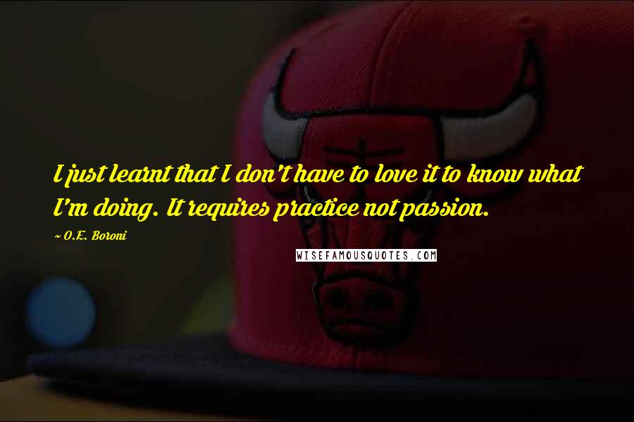 O.E. Boroni Quotes: I just learnt that I don't have to love it to know what I'm doing. It requires practice not passion.