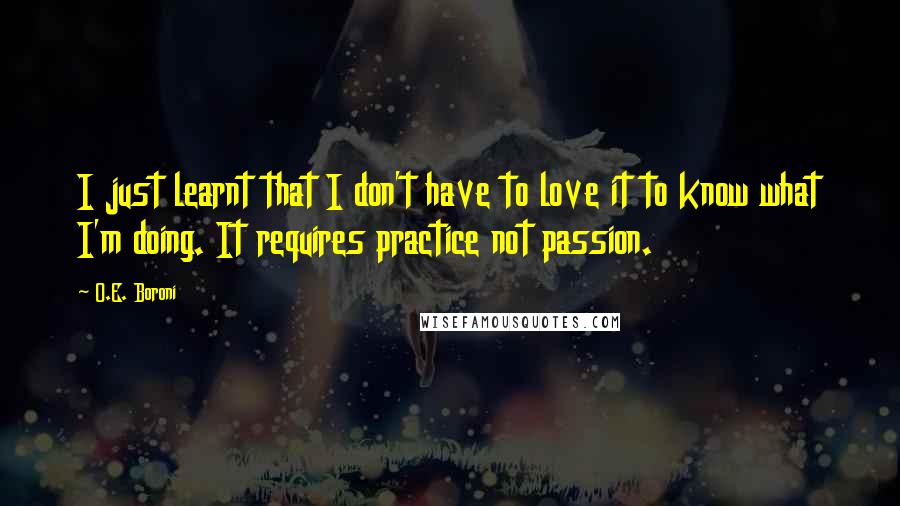 O.E. Boroni Quotes: I just learnt that I don't have to love it to know what I'm doing. It requires practice not passion.