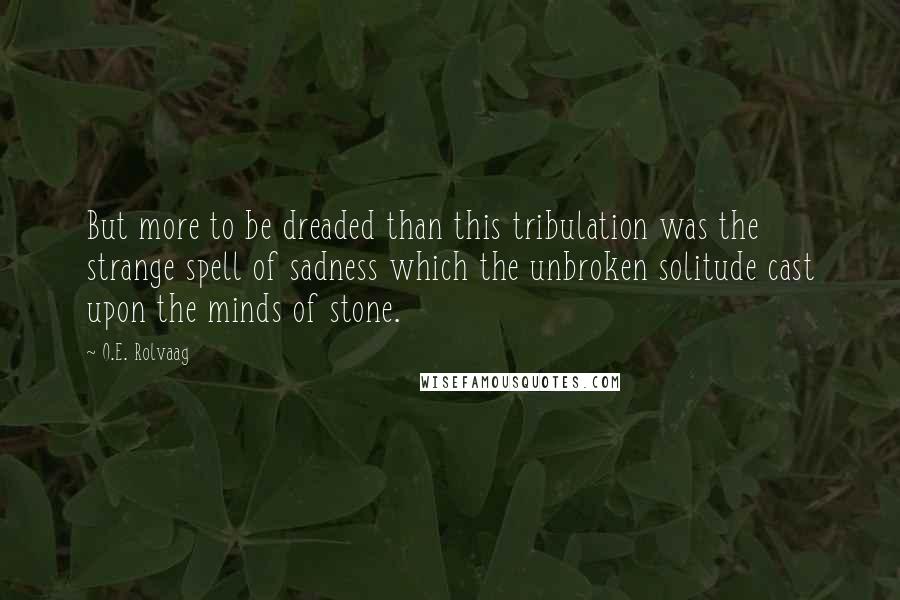 O.E. Rolvaag Quotes: But more to be dreaded than this tribulation was the strange spell of sadness which the unbroken solitude cast upon the minds of stone.