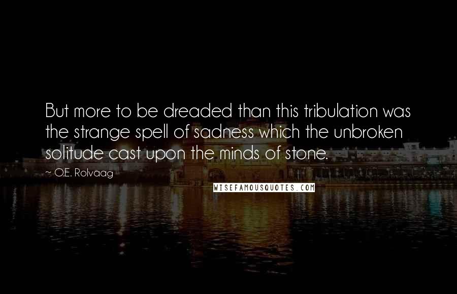O.E. Rolvaag Quotes: But more to be dreaded than this tribulation was the strange spell of sadness which the unbroken solitude cast upon the minds of stone.
