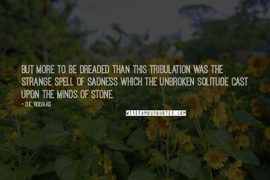 O.E. Rolvaag Quotes: But more to be dreaded than this tribulation was the strange spell of sadness which the unbroken solitude cast upon the minds of stone.