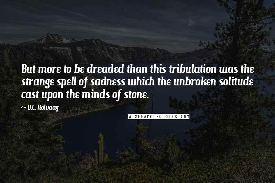 O.E. Rolvaag Quotes: But more to be dreaded than this tribulation was the strange spell of sadness which the unbroken solitude cast upon the minds of stone.