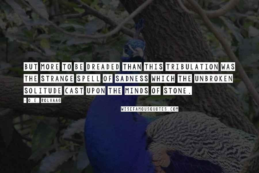 O.E. Rolvaag Quotes: But more to be dreaded than this tribulation was the strange spell of sadness which the unbroken solitude cast upon the minds of stone.