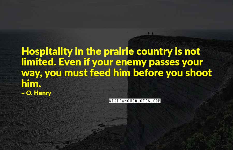 O. Henry Quotes: Hospitality in the prairie country is not limited. Even if your enemy passes your way, you must feed him before you shoot him.