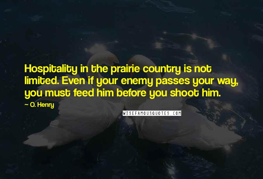 O. Henry Quotes: Hospitality in the prairie country is not limited. Even if your enemy passes your way, you must feed him before you shoot him.
