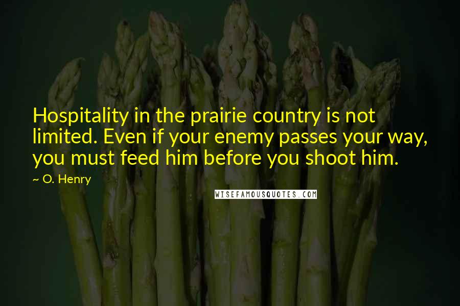 O. Henry Quotes: Hospitality in the prairie country is not limited. Even if your enemy passes your way, you must feed him before you shoot him.