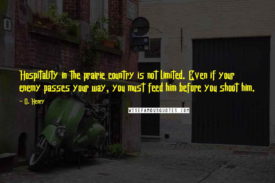 O. Henry Quotes: Hospitality in the prairie country is not limited. Even if your enemy passes your way, you must feed him before you shoot him.