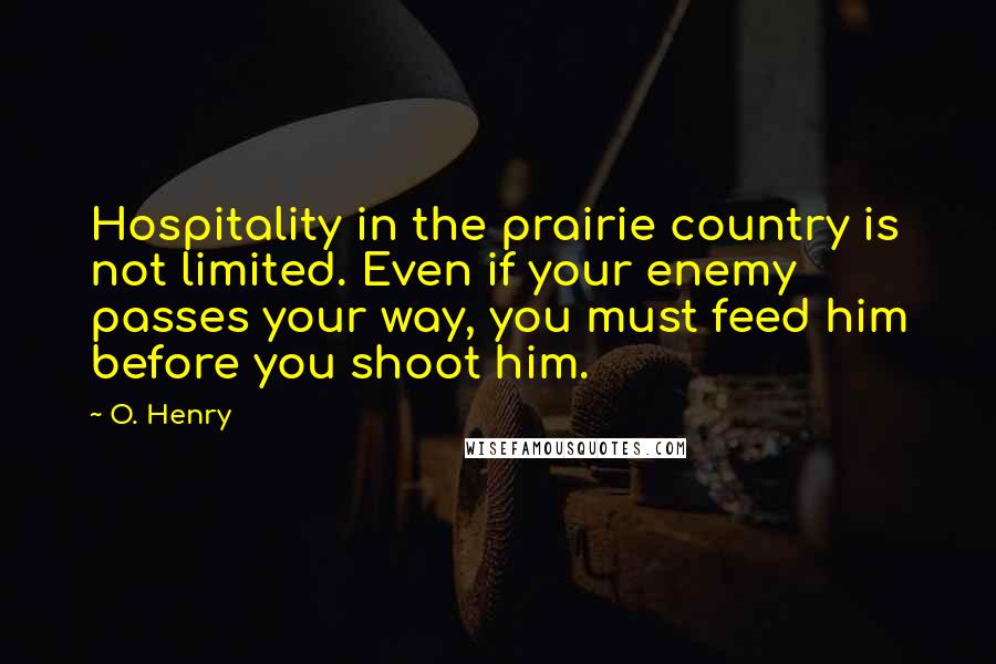 O. Henry Quotes: Hospitality in the prairie country is not limited. Even if your enemy passes your way, you must feed him before you shoot him.