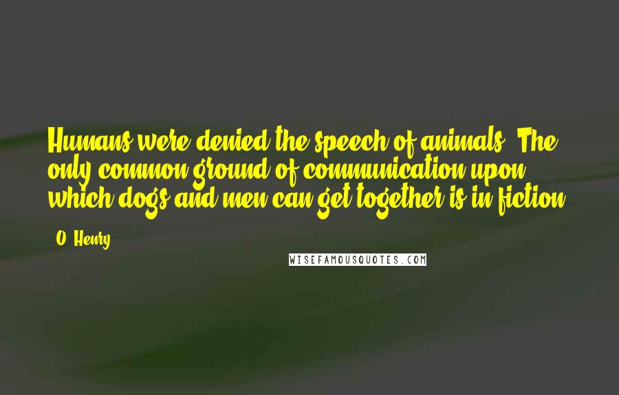 O. Henry Quotes: Humans were denied the speech of animals. The only common ground of communication upon which dogs and men can get together is in fiction.