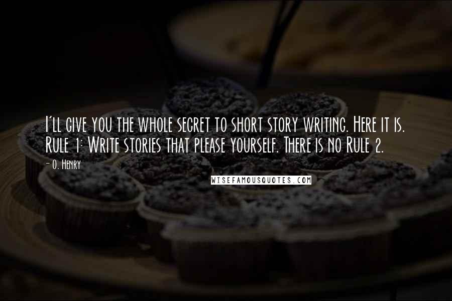 O. Henry Quotes: I'll give you the whole secret to short story writing. Here it is. Rule 1: Write stories that please yourself. There is no Rule 2.