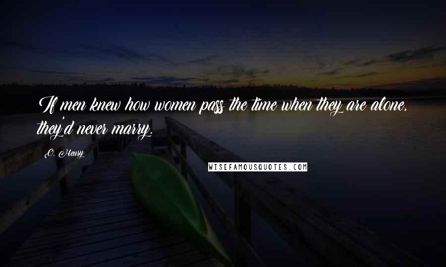 O. Henry Quotes: If men knew how women pass the time when they are alone, they'd never marry.