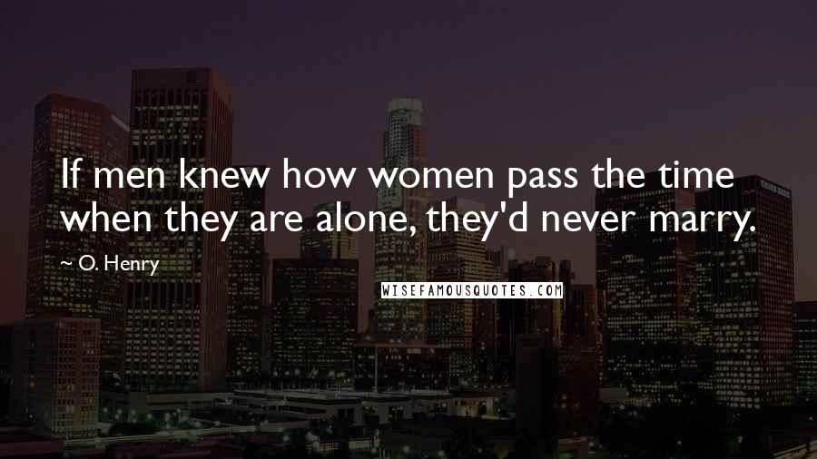 O. Henry Quotes: If men knew how women pass the time when they are alone, they'd never marry.