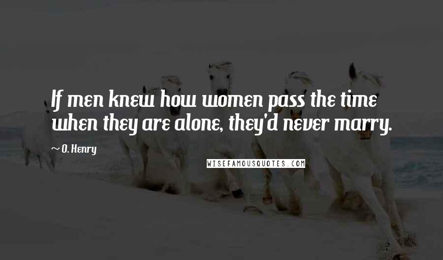 O. Henry Quotes: If men knew how women pass the time when they are alone, they'd never marry.