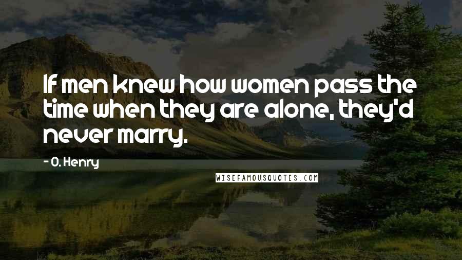 O. Henry Quotes: If men knew how women pass the time when they are alone, they'd never marry.