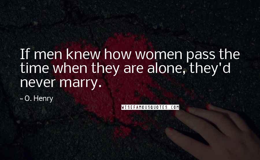 O. Henry Quotes: If men knew how women pass the time when they are alone, they'd never marry.