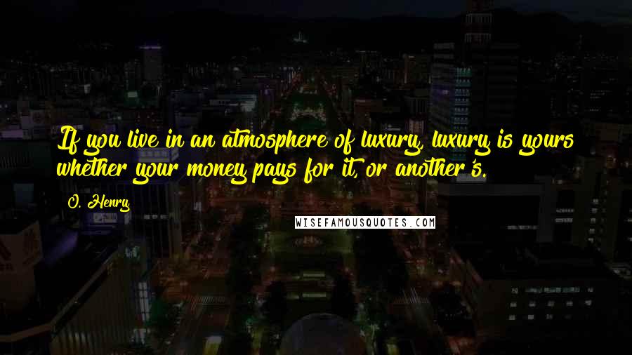 O. Henry Quotes: If you live in an atmosphere of luxury, luxury is yours whether your money pays for it, or another's.