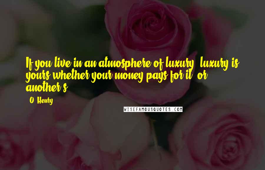 O. Henry Quotes: If you live in an atmosphere of luxury, luxury is yours whether your money pays for it, or another's.