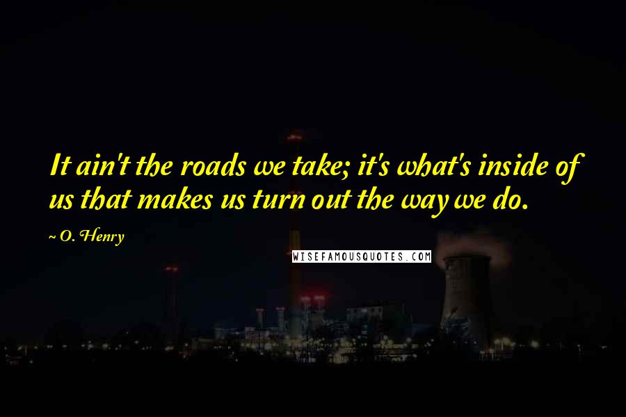 O. Henry Quotes: It ain't the roads we take; it's what's inside of us that makes us turn out the way we do.