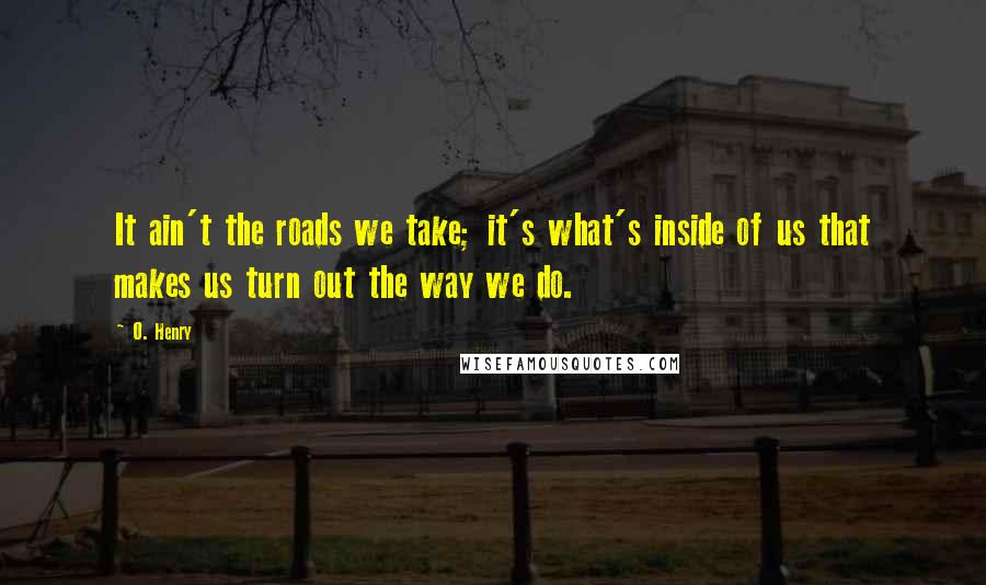 O. Henry Quotes: It ain't the roads we take; it's what's inside of us that makes us turn out the way we do.