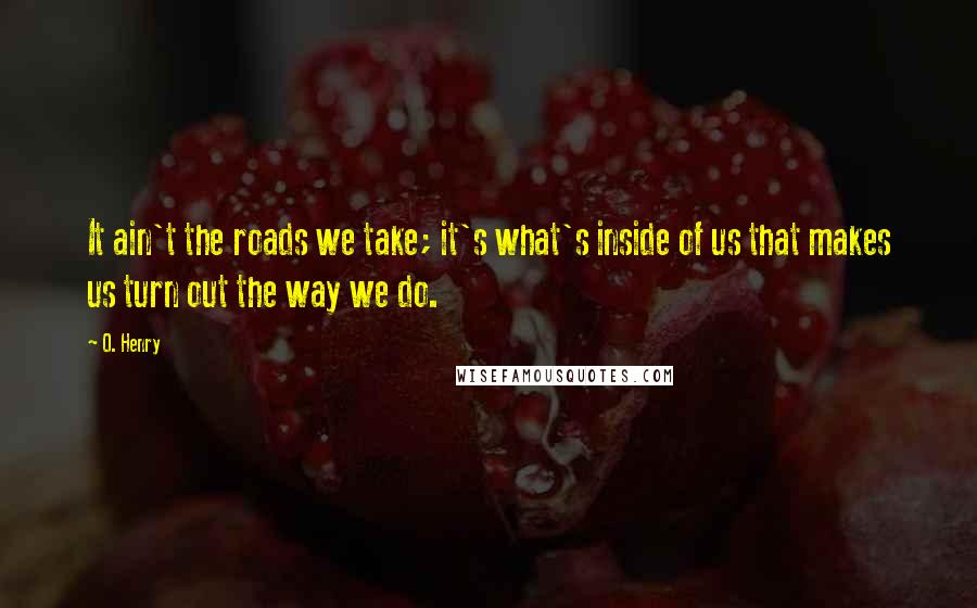 O. Henry Quotes: It ain't the roads we take; it's what's inside of us that makes us turn out the way we do.