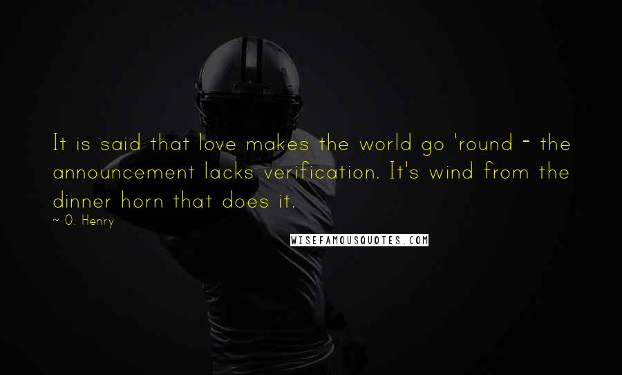 O. Henry Quotes: It is said that love makes the world go 'round - the announcement lacks verification. It's wind from the dinner horn that does it.