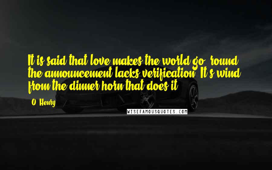 O. Henry Quotes: It is said that love makes the world go 'round - the announcement lacks verification. It's wind from the dinner horn that does it.