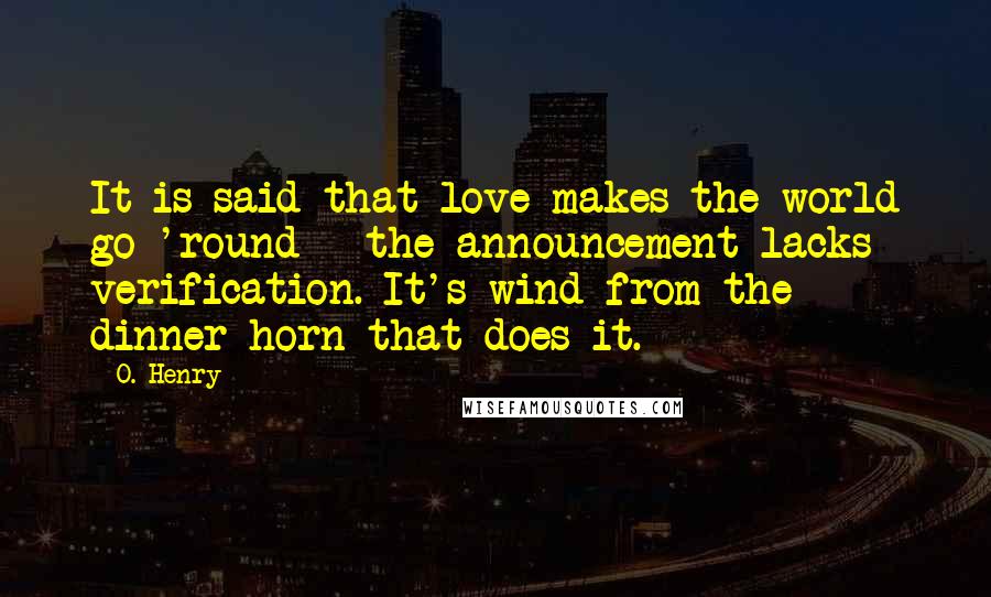 O. Henry Quotes: It is said that love makes the world go 'round - the announcement lacks verification. It's wind from the dinner horn that does it.