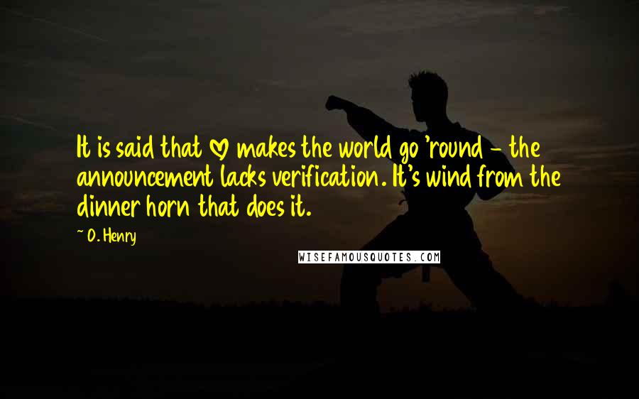 O. Henry Quotes: It is said that love makes the world go 'round - the announcement lacks verification. It's wind from the dinner horn that does it.