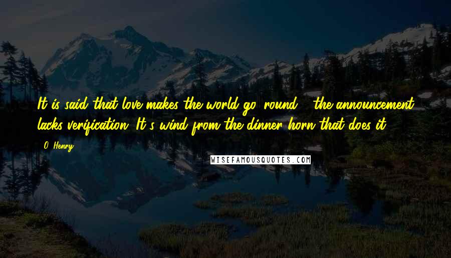 O. Henry Quotes: It is said that love makes the world go 'round - the announcement lacks verification. It's wind from the dinner horn that does it.