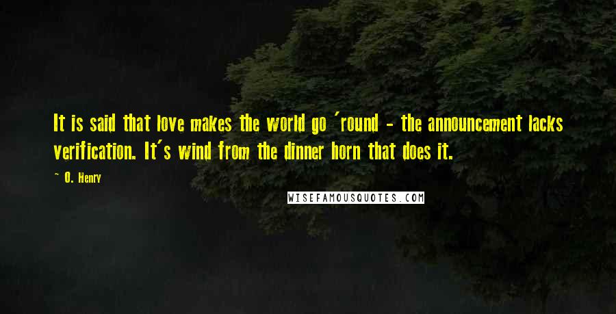 O. Henry Quotes: It is said that love makes the world go 'round - the announcement lacks verification. It's wind from the dinner horn that does it.