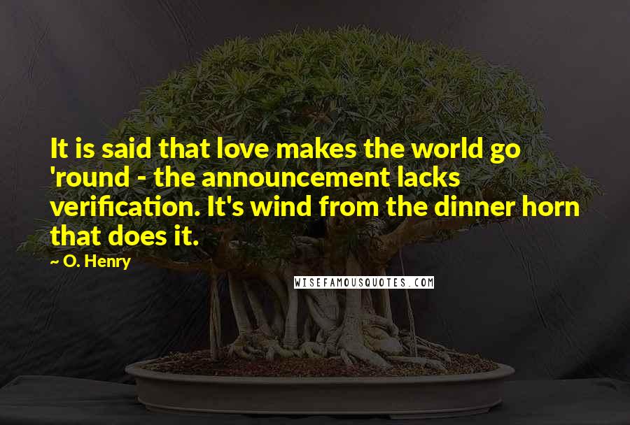 O. Henry Quotes: It is said that love makes the world go 'round - the announcement lacks verification. It's wind from the dinner horn that does it.