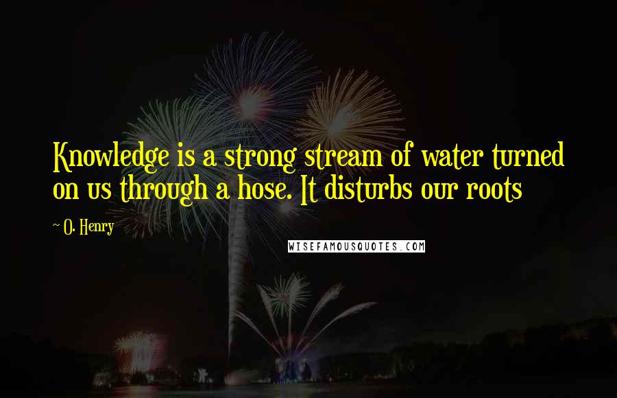 O. Henry Quotes: Knowledge is a strong stream of water turned on us through a hose. It disturbs our roots