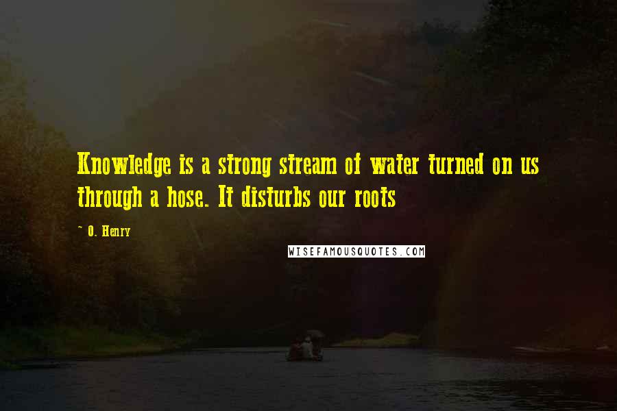 O. Henry Quotes: Knowledge is a strong stream of water turned on us through a hose. It disturbs our roots
