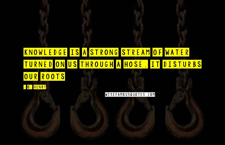 O. Henry Quotes: Knowledge is a strong stream of water turned on us through a hose. It disturbs our roots