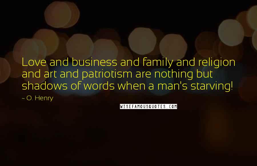 O. Henry Quotes: Love and business and family and religion and art and patriotism are nothing but shadows of words when a man's starving!