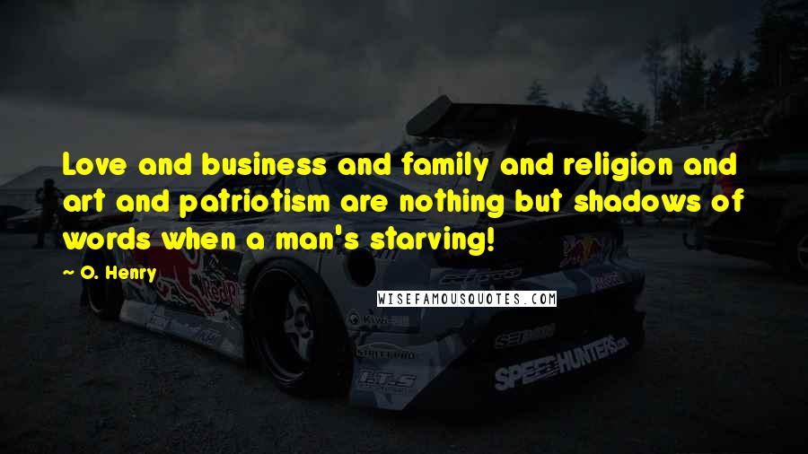 O. Henry Quotes: Love and business and family and religion and art and patriotism are nothing but shadows of words when a man's starving!