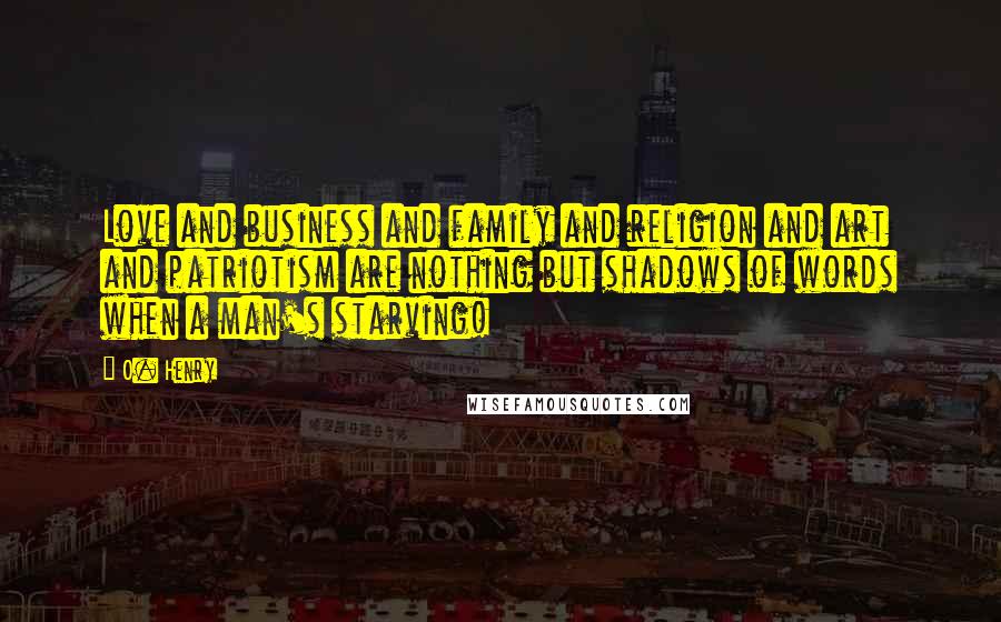 O. Henry Quotes: Love and business and family and religion and art and patriotism are nothing but shadows of words when a man's starving!