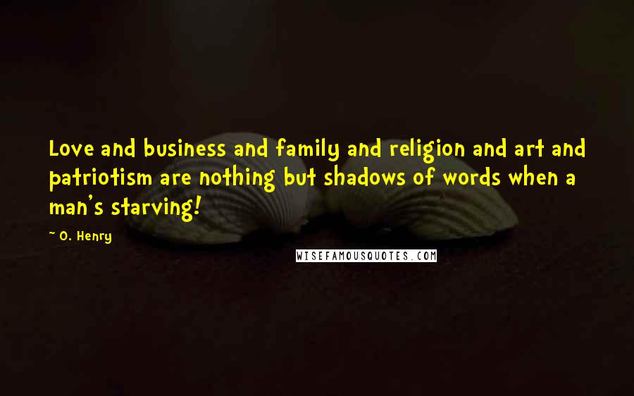 O. Henry Quotes: Love and business and family and religion and art and patriotism are nothing but shadows of words when a man's starving!